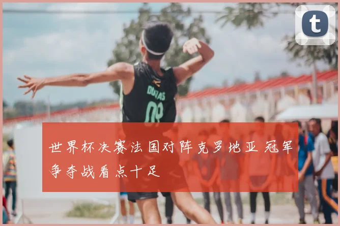 世界杯决赛法国对阵克罗地亚 冠军争夺战看点十足