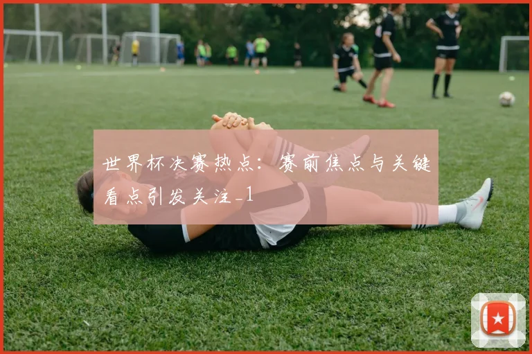 世界杯决赛热点:赛前焦点与关键看点引发关注_1
