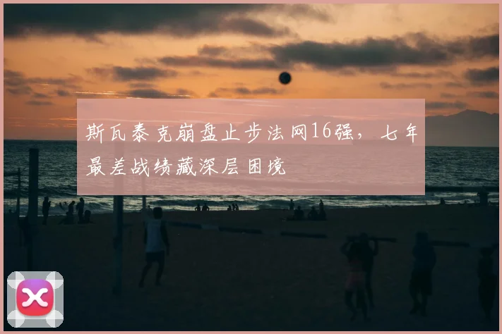 斯瓦泰克崩盘止步法网16强，七年最差战绩藏深层困境