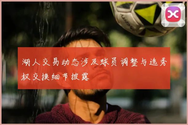 湖人交易动态涉及球员调整与选秀权交换细节披露