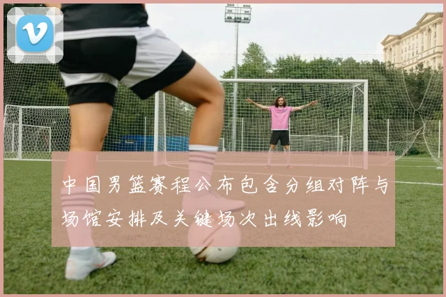 中国男篮赛程公布包含分组对阵与场馆安排及关键场次出线影响