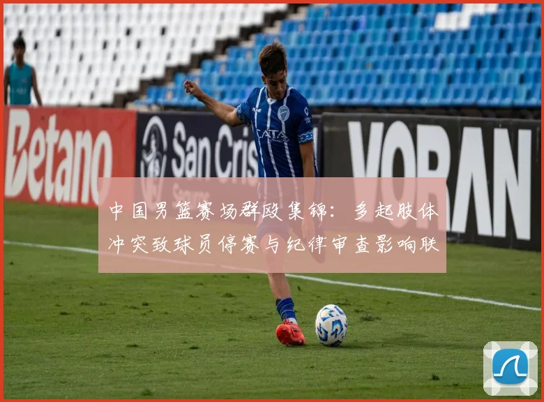 中国男篮赛场群殴集锦：多起肢体冲突致球员停赛与纪律审查影响联赛形象