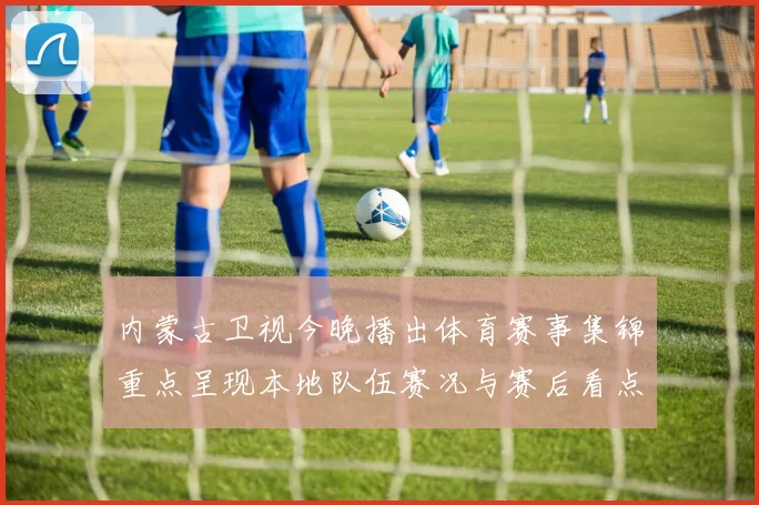 内蒙古卫视今晚播出体育赛事集锦重点呈现本地队伍赛况与赛后看点