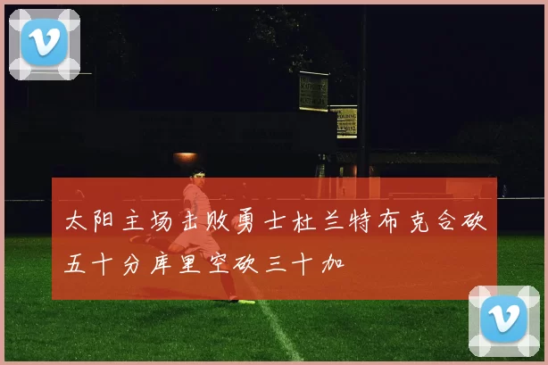 太阳主场击败勇士杜兰特布克合砍五十分库里空砍三十加