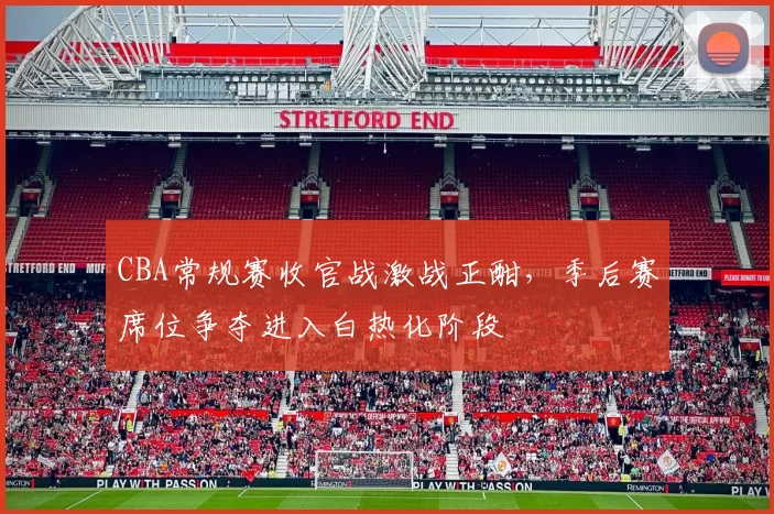 CBA常规赛收官战激战正酣,季后赛席位争夺进入白热化阶段