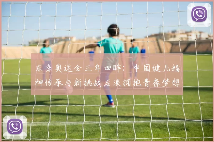 东京奥运会三年回眸：中国健儿精神传承与新挑战后浪拥抱青春梦想