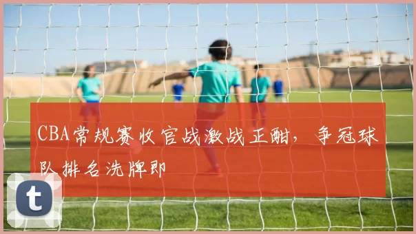 CBA常规赛收官战激战正酣,争冠球队排名洗牌即