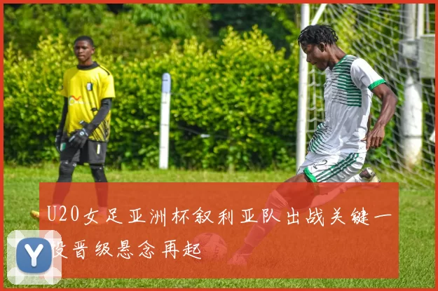 U20女足亚洲杯叙利亚队出战关键一役晋级悬念再起