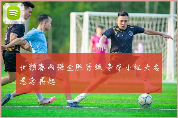 世预赛两强全胜晋级 争夺小组头名悬念再起