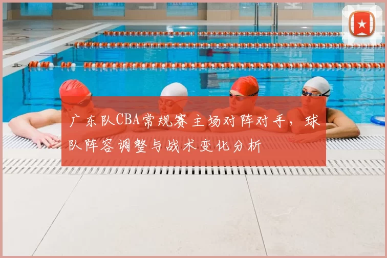 广东队CBA常规赛主场对阵对手，球队阵容调整与战术变化分析