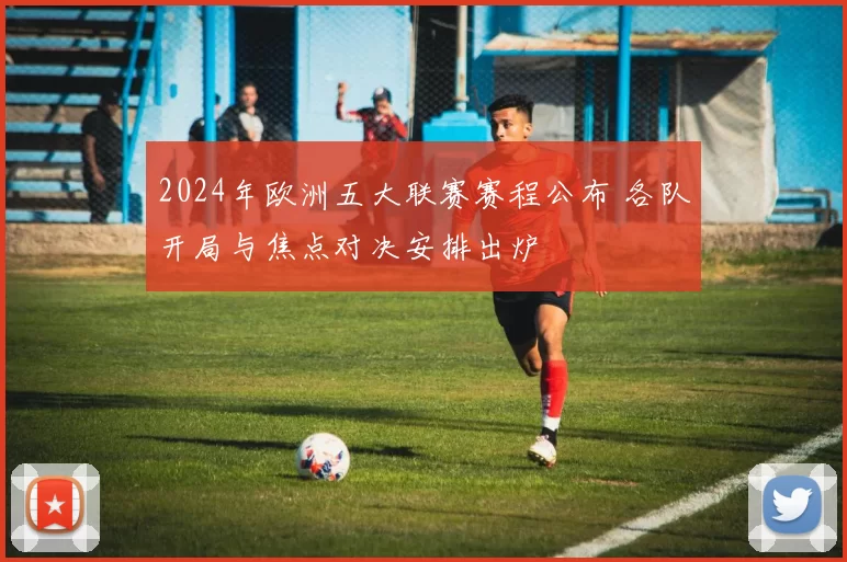 2024年欧洲五大联赛赛程公布 各队开局与焦点对决安排出炉