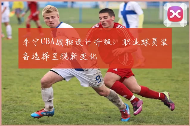 李宁CBA战靴设计升级,职业球员装备选择呈现新变化