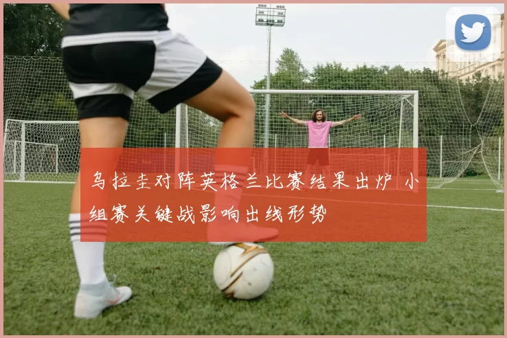 乌拉圭对阵英格兰比赛结果出炉 小组赛关键战影响出线形势