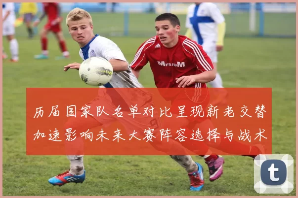 历届国家队名单对比呈现新老交替加速影响未来大赛阵容选择与战术布置