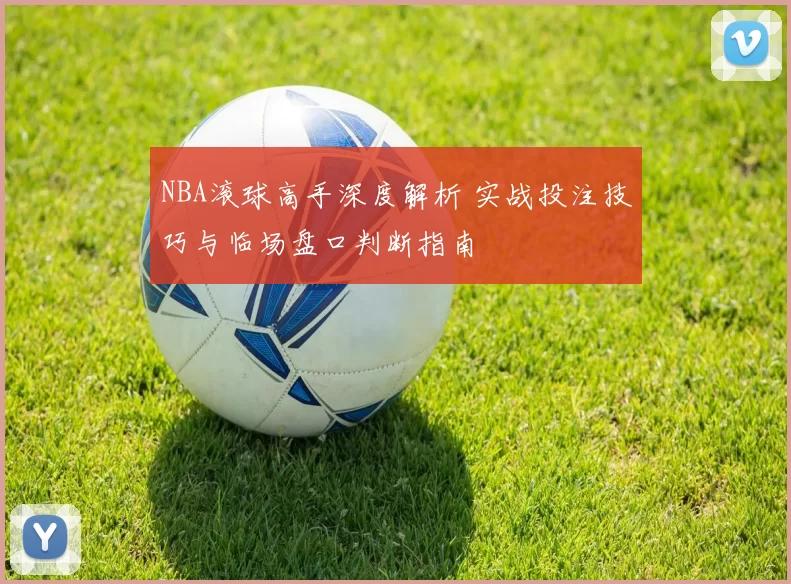 NBA滚球高手深度解析 实战投注技巧与临场盘口判断指南