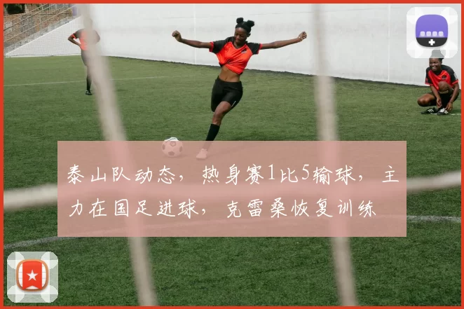 泰山队动态,热身赛1比5输球,主力在国足进球,克雷桑恢复训练
