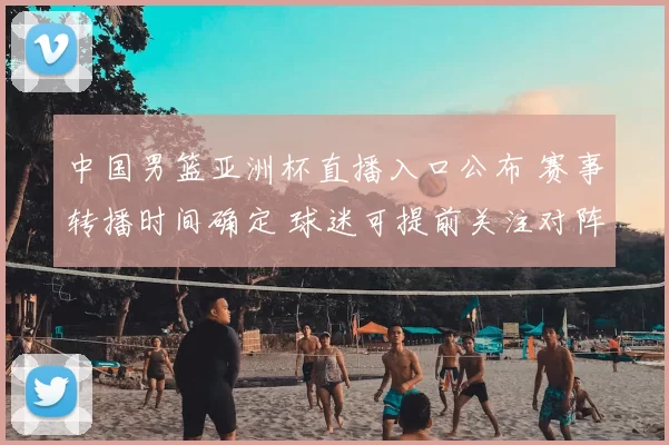 中国男篮亚洲杯直播入口公布 赛事转播时间确定 球迷可提前关注对阵安排