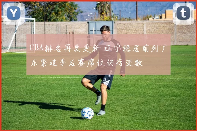 CBA排名再度更新 辽宁稳居前列广东紧追季后赛席位仍存变数
