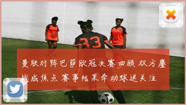 曼联对阵巴萨欧冠决赛回顾 双方鏖战成焦点 赛事结果牵动球迷关注