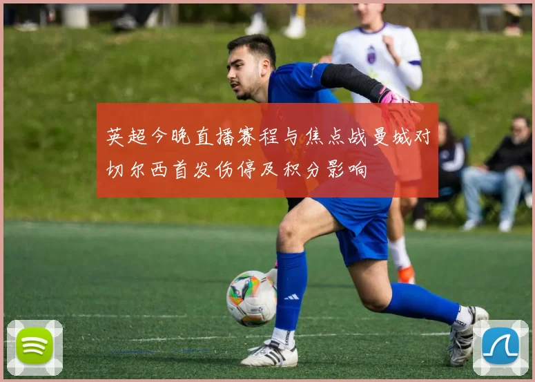 英超今晚直播赛程与焦点战曼城对切尔西首发伤停及积分影响