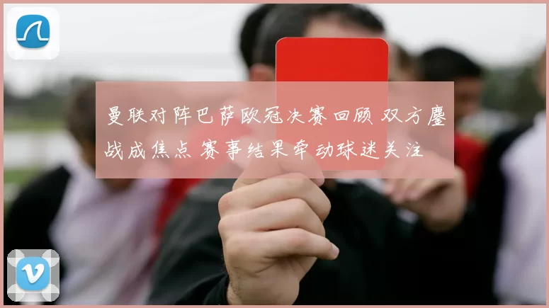 曼联对阵巴萨欧冠决赛回顾 双方鏖战成焦点 赛事结果牵动球迷关注