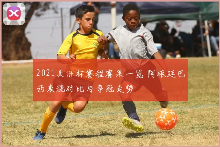 2021美洲杯赛程赛果一览 阿根廷巴西表现对比与争冠走势