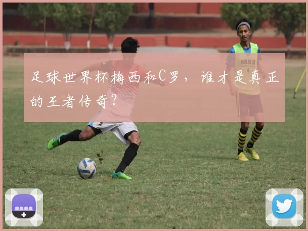 足球世界杯梅西和C罗，谁才是真正的王者传奇？