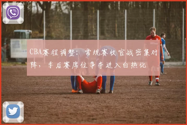 CBA赛程调整:常规赛收官战密集对阵,季后赛席位争夺进入白热化