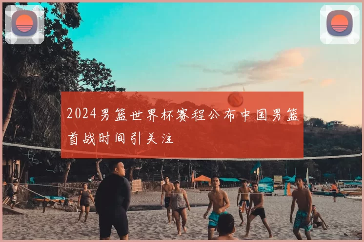 2024男篮世界杯赛程公布中国男篮首战时间引关注