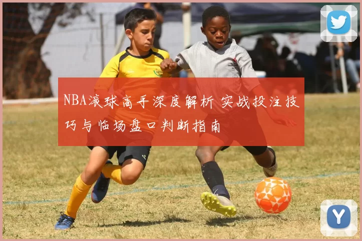 NBA滚球高手深度解析 实战投注技巧与临场盘口判断指南