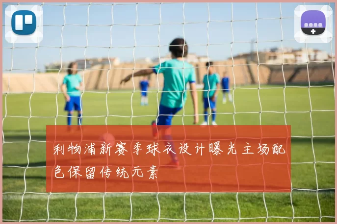 利物浦新赛季球衣设计曝光主场配色保留传统元素