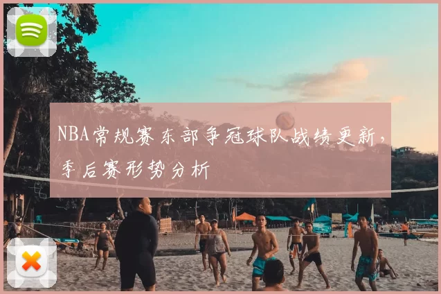NBA常规赛东部争冠球队战绩更新，季后赛形势分析