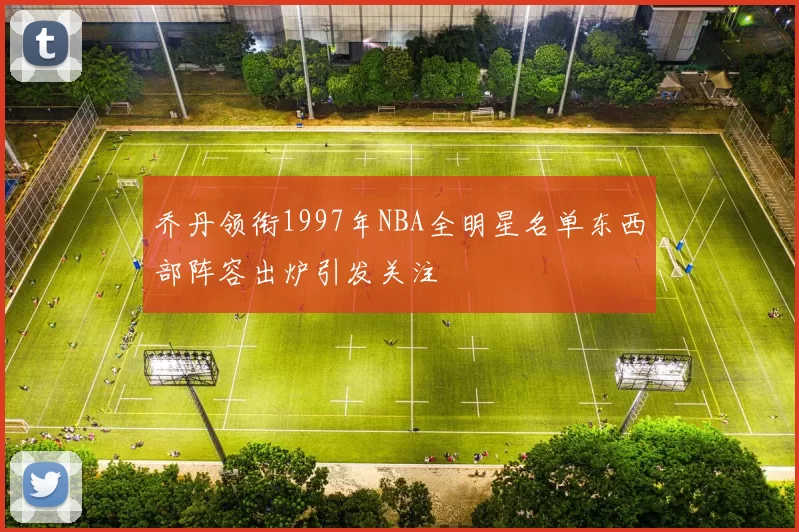 乔丹领衔1997年NBA全明星名单东西部阵容出炉引发关注