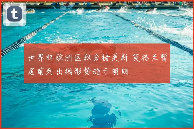 世界杯欧洲区积分榜更新 英格兰暂居前列出线形势趋于明朗