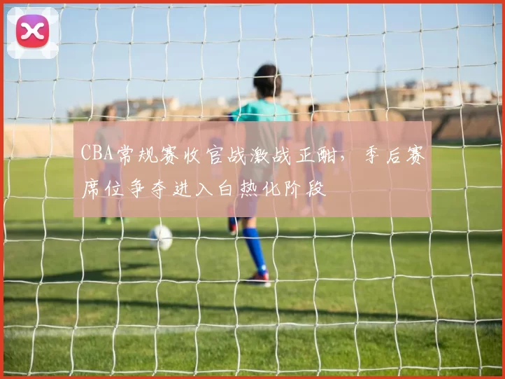 CBA常规赛收官战激战正酣，季后赛席位争夺进入白热化阶段