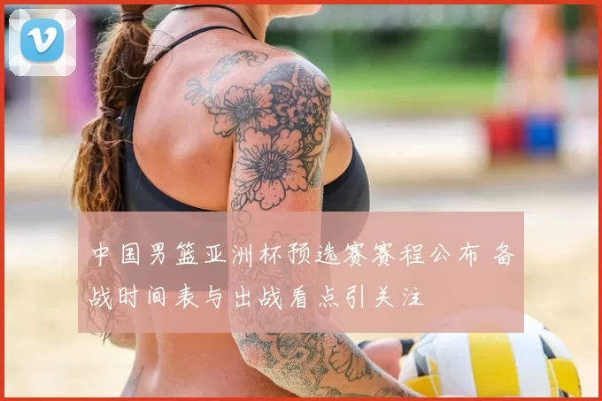 中国男篮亚洲杯预选赛赛程公布 备战时间表与出战看点引关注