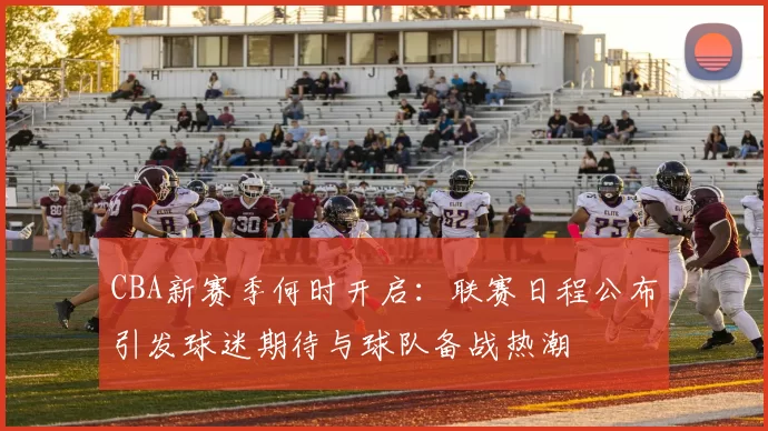 CBA新赛季何时开启:联赛日程公布引发球迷期待与球队备战热潮
