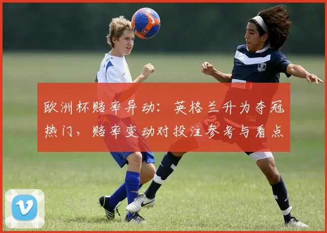 欧洲杯赔率异动:英格兰升为夺冠热门,赔率变动对投注参考与看点