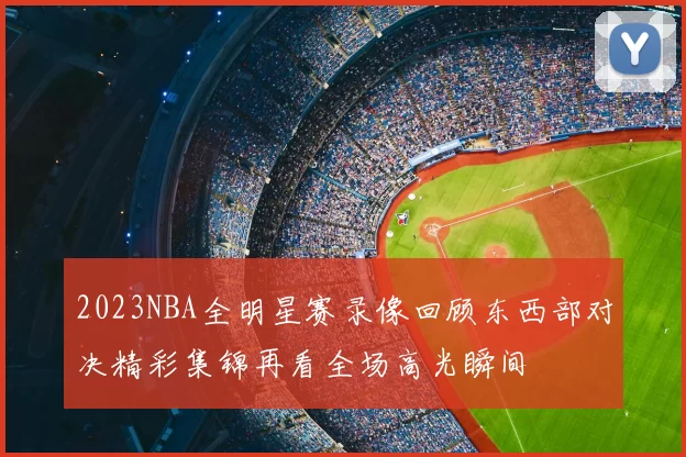 2023NBA全明星赛录像回顾东西部对决精彩集锦再看全场高光瞬间