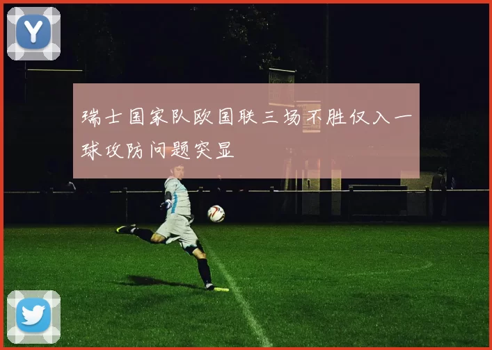 瑞士国家队欧国联三场不胜仅入一球攻防问题突显