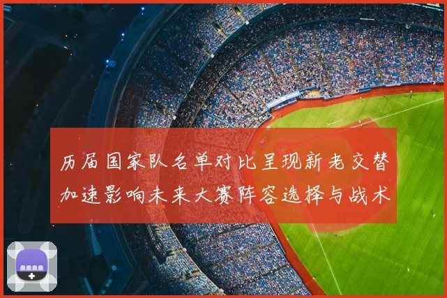 历届国家队名单对比呈现新老交替加速影响未来大赛阵容选择与战术布置