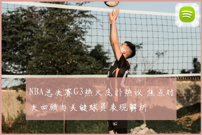 NBA总决赛G3热火虎扑热议 焦点对决回顾与关键球员表现解析