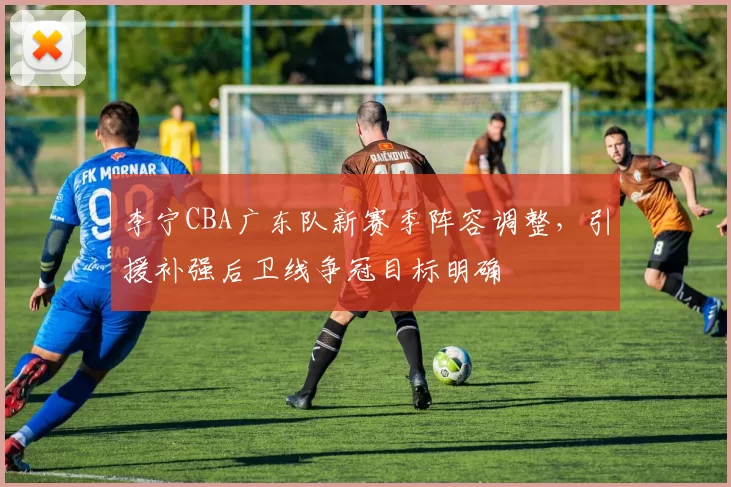 李宁CBA广东队新赛季阵容调整，引援补强后卫线争冠目标明确