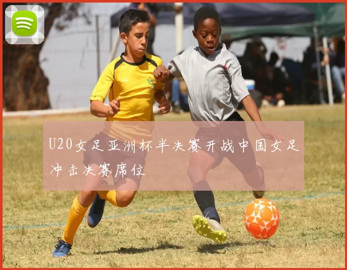 U20女足亚洲杯半决赛开战中国女足冲击决赛席位