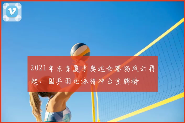 2021年东京夏季奥运会赛场风云再起，国乒羽毛泳将冲击金牌榜