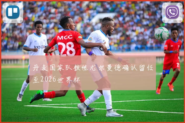 丹麦国家队教练尤尔曼德确认留任至2026世界杯