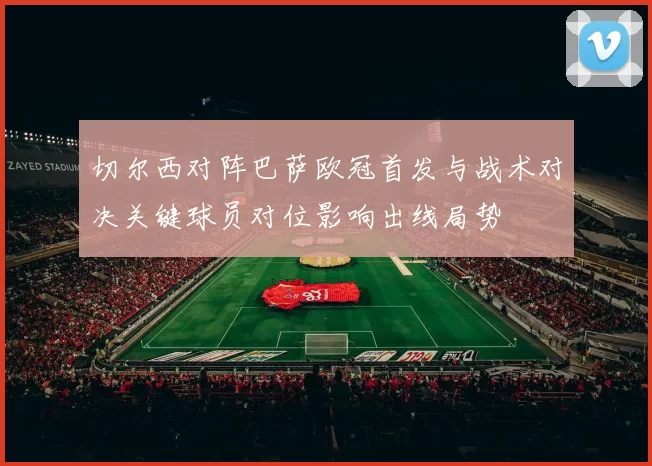 切尔西对阵巴萨欧冠首发与战术对决关键球员对位影响出线局势