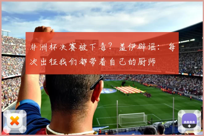 非洲杯决赛被下毒?盖伊辟谣:每次出征我们都带着自己的厨师