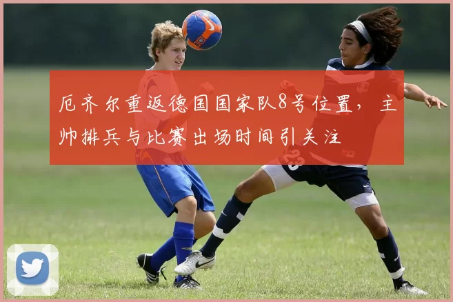 厄齐尔重返德国国家队8号位置，主帅排兵与比赛出场时间引关注