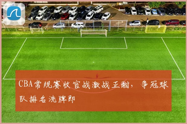 CBA常规赛收官战激战正酣,争冠球队排名洗牌即